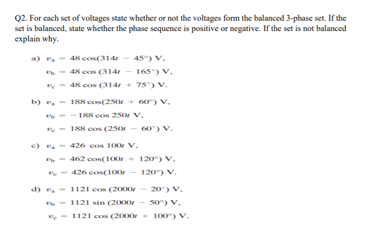 Q2. For each set of voltages state whether or not the voltages form the balanced 3-phase set. If the
set is balanced, state whether the phase sequence is positive or negative. If the set is not balanced
explain why.
a) va = 48 cos(314t
45°) V,
vp = 48 cos (314t
165°) V,
ve = 48 cos (314t + 75°) V.
b) Va
188 cos(250t + 60°) V,
188 cos 250t V,
COS
ve = 188 cos (250t
60°) V.
-
c) va = 426 cos 100r V,
462 cos(100t + 120°) V,
426 cos(100t
120°) V.
d) va
= 1121 cos (2000t
20°) V,
|
1121 sin (2000t
50°) V,
-
ve
= 1121 cos (2000t + 100°) V.
