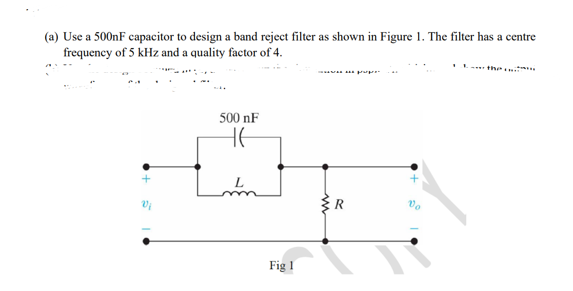 (a) Use a 500nF capacitor to design a band reject filter as shown in Figure 1. The filter has a centre
frequency of 5 kHz and a quality factor of 4.
1. the
ていて、
500 nF
HE
+
L
Vi
Fig 1
ww
R
+
Vo