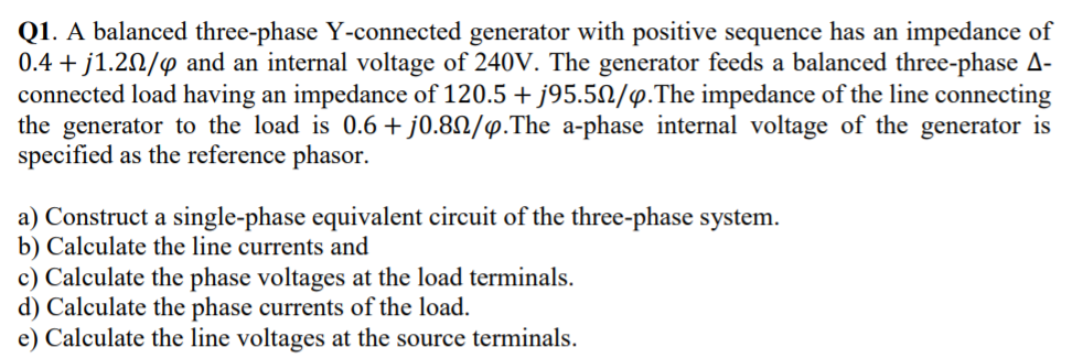 Q1. A balanced three-phase Y-connected generator with positive sequence has an impedance of
0.4 + j1.20/4 and an internal voltage of 240V. The generator feeds a balanced three-phase A-
connected load having an impedance of 120.5 + j95.5N/p.The impedance of the line connecting
the generator to the load is 0.6 + j0.8N/4.The a-phase internal voltage of the generator is
specified as the reference phasor.
a) Construct a single-phase equivalent circuit of the three-phase system.
b) Calculate the line currents and
c) Calculate the phase voltages at the load terminals.
d) Calculate the phase currents of the load.
e) Calculate the line voltages at the source terminals.
