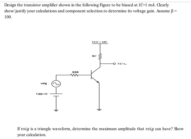 Design the transistor amplifier shown in the following Figure to be biased at IC=1 mA. Aearly
show/ justify your calculations and component selection.to determine its voltage gain. Assume ß =
100.
VCC - 10V
RC
O VC+v.
RBB
vsig
VBB-3V
If vsig is a triangle waveform, determine the maximum amplitude that vsig can have? Show
your calculation.
