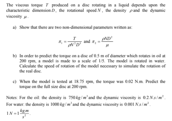 The viscous torque T produced on a disc rotating in a liquid depends upon the
characteristic dimension D, the rotational speed N, the density pand the dynamic
viscosity u.
a) Show that there are two non-dimensional parameters written as:
T
and a,
AND²
b) In order to predict the torque on a disc of 0.5 m of diameter which rotates in oil at
200 rpm, a model is made to a scale of 1/5. The model is rotated in water.
Calculate the speed of rotation of the model necessary to simulate the rotation of
the real disc.
c) When the model is tested at 18.75 rpm, the torque was 0.02 N.m. Predict the
torque on the full size disc at 200 rpm.
Notes: For the oil: the density is 750 kg/ m² and the dynamic viscosity is 0.2 Ns/m².
For water: the density is 1000 kg/m² and the dynamic viscosity is 0.001 N.s/m² .
IN =1kgm
