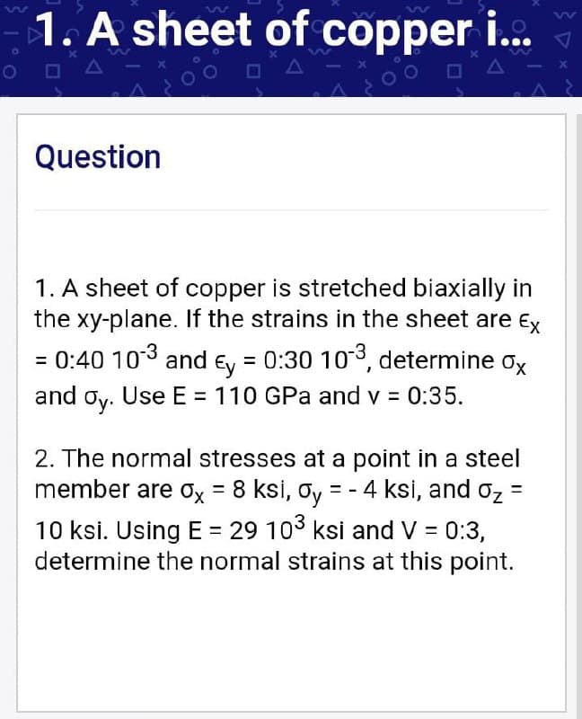 1W
1. A sheet of copper i...
Question
1. A sheet of copper is stretched biaxially in
the xy-plane. If the strains in the sheet are Ex
= 0:40 103 and Ey = 0:30 103, determine ox
and oy. Use E = 110 GPa and v = 0:35.
2. The normal stresses at a point in a steel
member are ox = 8 ksi, oy = - 4 ksi, and oz =
10 ksi. Using E = 29 103 ksi and V = 0:3,
determine the normal strains at this point.
%3D

