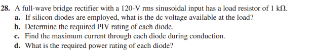 28. A full-wave bridge rectifier with a 120-V rms sinusoidal input has a load resistor of 1 k2.
a. If silicon diodes are employed, what is the de voltage available at the load?
b. Determine the required PIV rating of each diode.
c. Find the maximum current through each diode during conduction.
d. What is the required power rating of each diode?
