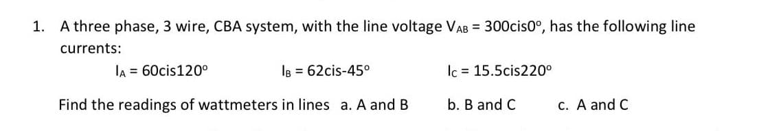 1. A three phase, 3 wire, CBA system, with the line voltage VAB = 300cis0°, has the following line
currents:
lA = 60cis120°
IB = 62cis-45°
Ic = 15.5cis220°
Find the readings of wattmeters in lines a. A and B
b. B and C
C. A and C
