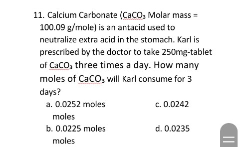 11. Calcium Carbonate (CaCO, Molar mass =
100.09 g/mole) is an antacid used to
neutralize extra acid in the stomach. Karl is
prescribed by the doctor to take 250mg-tablet
of CaCo, three times a day. How many
moles of CaCO3 will Karl consume for 3
days?
a. 0.0252 moles
c. 0.0242
moles
b. 0.0225 moles
d. 0.0235
moles
||
