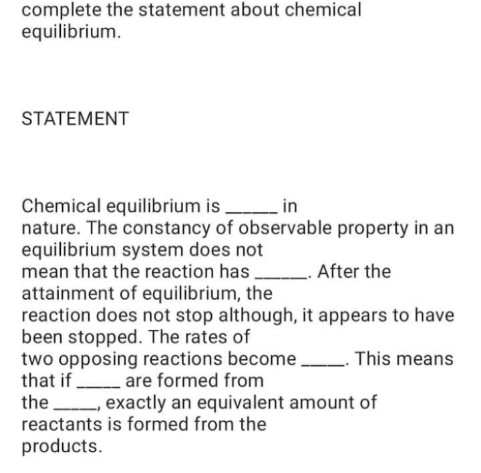 complete the statement about chemical
equilibrium.
STATEMENT
Chemical equilibrium is in
nature. The constancy of observable property in an
equilibrium system does not
mean that the reaction has,
. After the
attainment of equilibrium, the
reaction does not stop although, it appears to have
been stopped. The rates of
two opposing reactions become
that if are formed from
the exactly an equivalent amount of
reactants is formed from the
This means
products.
