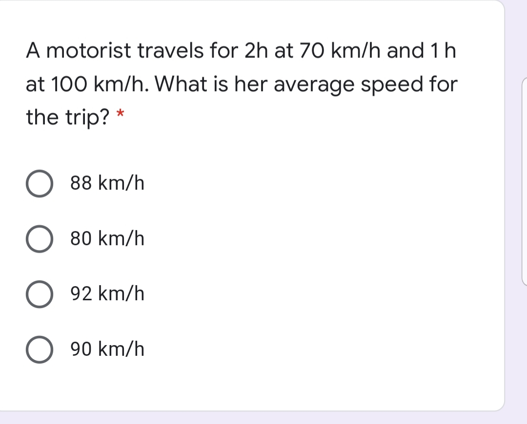 A motorist travels for 2h at 70 km/h and 1 h
at 100 km/h. What is her average speed for
the trip? *
88 km/h
80 km/h
92 km/h
90 km/h
