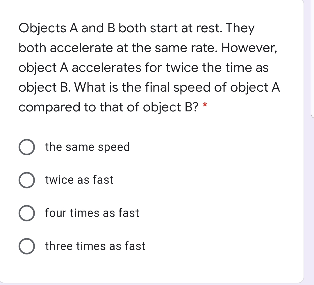 Objects A and B both start at rest. They
both accelerate at the same rate. However,
object A accelerates for twice the time as
object B. What is the final speed of object A
compared to that of object B? *
O the same speed
twice as fast
four times as fast
three times as fast
