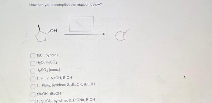 How can you accomplish the reaction below?
OH
TsCl, pyridine
H₂O, H₂SO4
H₂SO4 (conc.)
1. HI; 2. NaOH, EtOH
1. PBr3. pyridine; 2. BUOK, IBUOH
BUOK, IBUOH
1. SOCI₂, pyridine; 2. EtONa, EtOH