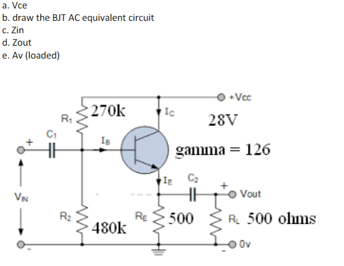 a. Vce
b. draw the BJT AC equivalent circuit
c. Zin
d. Zout
e. Av (loaded)
270k
IB
480k
+
VIN
R₁
R₂
RE
Ic
IE C₂
500
m
O+Vcc
28V
gamma = 126
Vout
R₁ 500 ohms
O Ov