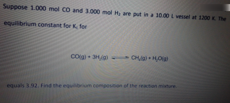 Suppose 1.000 mol CÓ and 3.000 mol H2 are put in a 10.00 L vessel at 1200 K. The
equilibrium constant for K, for
CO(g) + 3H,(g) CH,(g) + H,O(g)
equals 3.92. Find the equilibrium composition of the reaction mixture.

