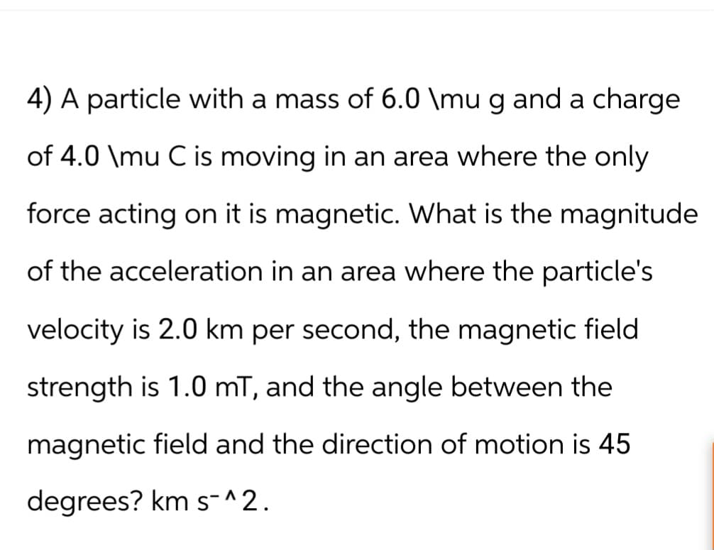 4) A particle with a mass of 6.0 \mu g and a charge
of 4.0 \mu C is moving in an area where the only
force acting on it is magnetic. What is the magnitude
of the acceleration in an area where the particle's
velocity is 2.0 km per second, the magnetic field
strength is 1.0 mT, and the angle between the
magnetic field and the direction of motion is 45
degrees? km s^2.