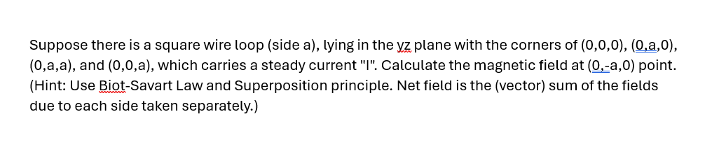 Suppose there is a square wire loop (side a), lying in the yz plane with the corners of (0,0,0), (0,a,0),
(0,a,a), and (0,0,a), which carries a steady current "I". Calculate the magnetic field at (0,-a,0) point.
(Hint: Use Biot-Savart Law and Superposition principle. Net field is the (vector) sum of the fields
due to each side taken separately.)
