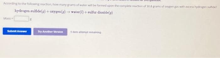 According to the following reaction, how many grams of water will be formed upon the complete reaction of 30.8 grams of oxygen gas with excess hydrogen sulfide?
hydrogen sulfide(g) + oxygen (g) → water (1)+ sulfur dioxide (9)
Mass
Submit Answer
Try Another Version
1 item attempt remaining