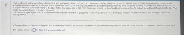 Handmon Enterprises is currently an all-equity firm with an expected return of 10.4%, it is considering borrowing money to buy back some of its existing shores Assume perfect capital markets.
Suppose Hardmon borrows to the point that its debt-equity ratio is 0.50. With this amount of debt, the debt cost of capital is 4%. What will be the expected return of equity after this transaction
b. Suppose instead Hardmon borrows to the point that its debl-equity ratio is 1.50. With this amount of debt, Handmon's debt will be much riskier. As a result, the debt cost of capital will be 6%. What
will be the expected retum of equity in this case?
A senior manager argues that it is in the best interest of the shareholders to choose the capital structure that leads to the highest expected return for the stock. How would you respond to
this
a Suppose Harmon bonows to the point that its debt-equity radio is 0.50 With this amount of debt, the debt cost of capital is 4%. What will be the expected retum of equity after this transaction?
The expected return is
nis
(Round to two decimal places)