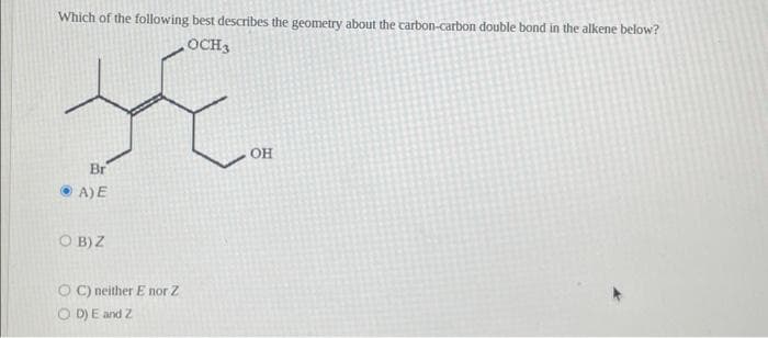 Which of the following best describes the geometry about the carbon-carbon double bond in the alkene below?
•OCH
Br
• A) E
OB) Z
OC) neither E nor Z
(D) E and Z
OH