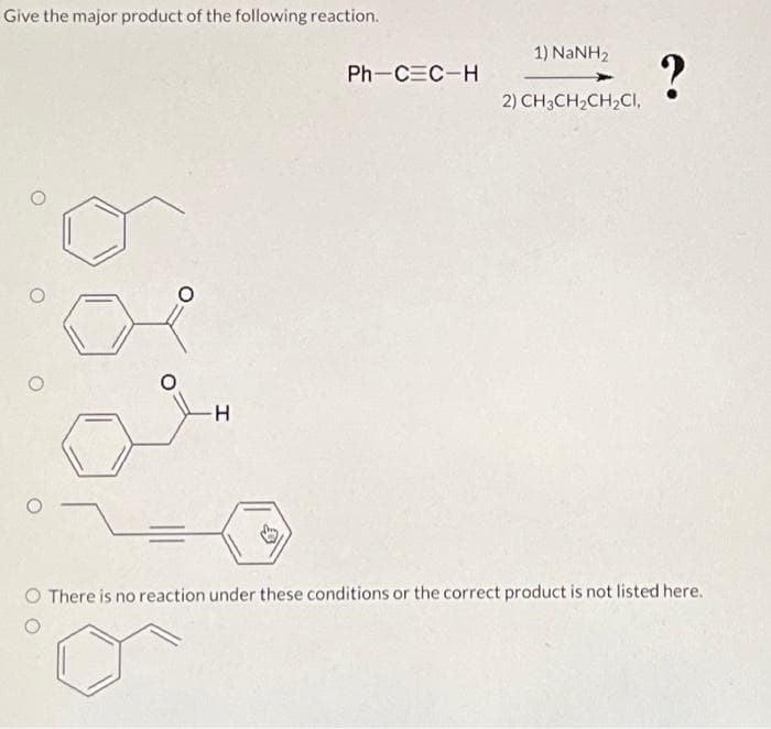 Give the major product of the following reaction.
مشن
Ph-CEC-H
1) NaNH,
2) CH3CH2CH2CI,
?
O There is no reaction under these conditions or the correct product is not listed here.