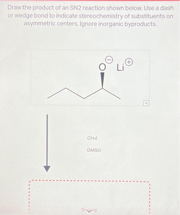 Draw the product of an SN2 reaction shown below. Use a dash
or wedge bond to indicate stereochemistry of substituents on
asymmetric centers, Ignore inorganic byproducts.
CHal
DMSO
Dr ng
(+)