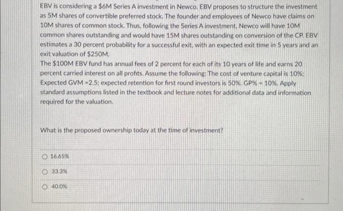 EBV is considering a $6M Series A investment in Newco. EBV proposes to structure the investment
as 5M shares of convertible preferred stock. The founder and employees of Newco have claims on
10M shares of common stock. Thus, following the Series A investment, Newco will have 10M
common shares outstanding and would have 15M shares outstanding on conversion of the CP. EBV
estimates a 30 percent probability for a successful exit, with an expected exit time in 5 years and an
exit valuation of $250M.
The $100M EBV fund has annual fees of 2 percent for each of its 10 years of life and earns 20
percent carried interest on all profits. Assume the following: The cost of venture capital is 10%;
Expected GVM -2.5; expected retention for first round investors is 50%. GP% - 10%. Apply
standard assumptions listed in the textbook and lecture notes for additional data and information
required for the valuation.
What is the proposed ownership today at the time of investment?
O 16.65%
O33.3%
O40.0%