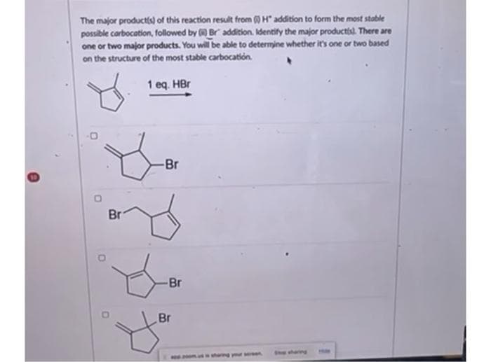The major product(s) of this reaction result from () H" addition to form the most stable
possible carbocation, followed by () Br addition. Identify the major products. There are
one or two major products. You will be able to determine whether it's one or two based
on the structure of the most stable carbocation.
1 eq. HBr
Br
-Br
-Br
Br