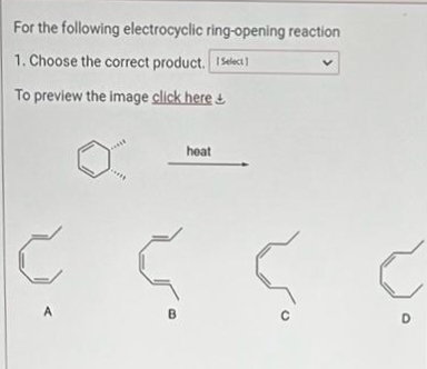 For the following electrocyclic ring-opening reaction
1. Choose the correct product. Select
To preview the image click here+
A
heat
S S C
B
с
D