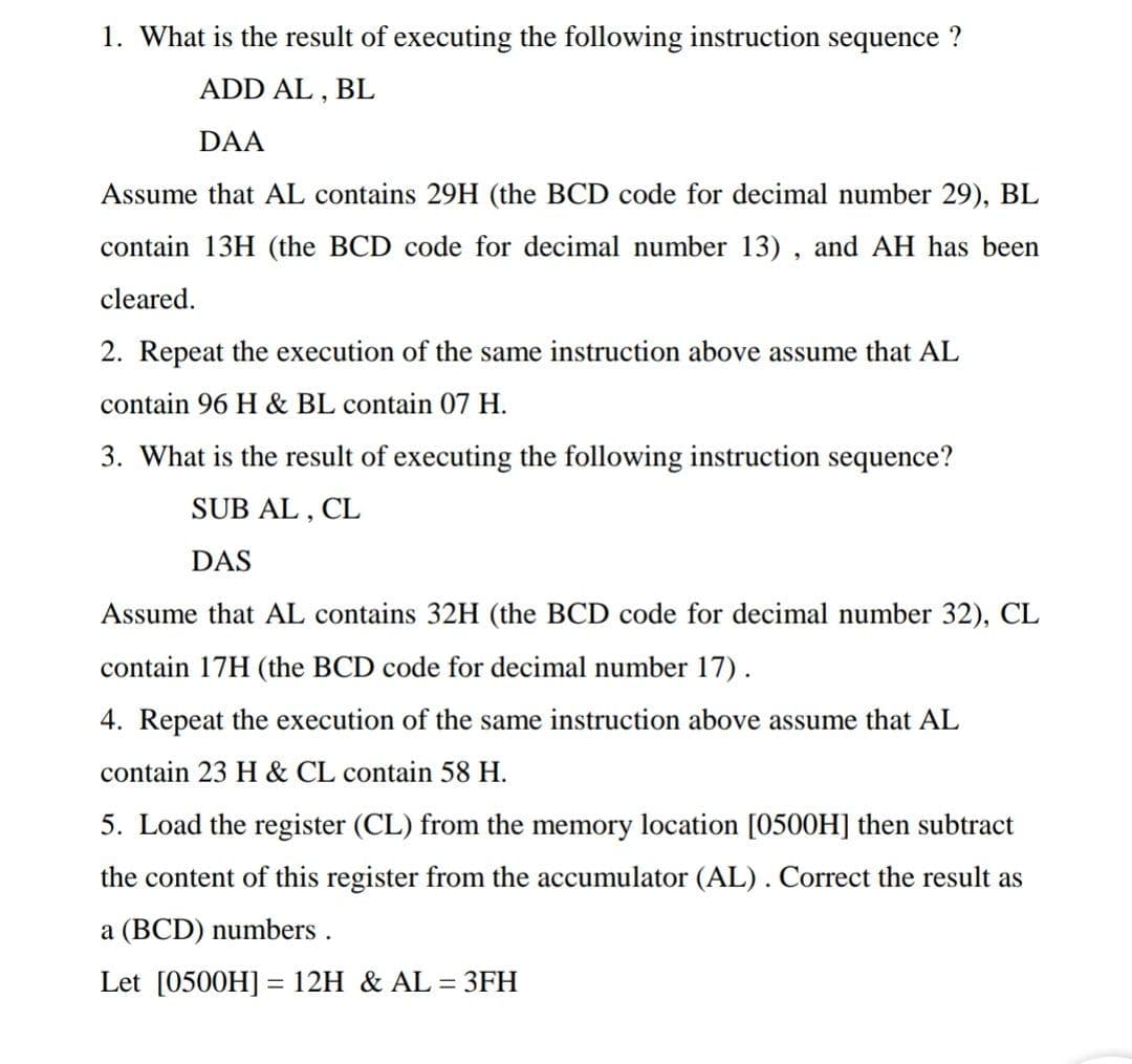1. What is the result of executing the following instruction sequence ?
ADD AL , BL
DAA
Assume that AL contains 29H (the BCD code for decimal number 29), BL
contain 13H (the BCD code for decimal number 13) , and AH has been
cleared.
2. Repeat the execution of the same instruction above assume that AL
contain 96 H & BL contain 07 H.
3. What is the result of executing the following instruction sequence?
SUB AL , CL
DAS
Assume that AL contains 32H (the BCD code for decimal number 32), CL
contain 17H (the BCD code for decimal number 17).
4. Repeat the execution of the same instruction above assume that AL
contain 23 H & CL contain 58 H.
5. Load the register (CL) from the memory location [0500H] then subtract
the content of this register from the accumulator (AL). Correct the result as
a (BCD) numbers .
Let [0500H] = 12H & AL
= 3FH
