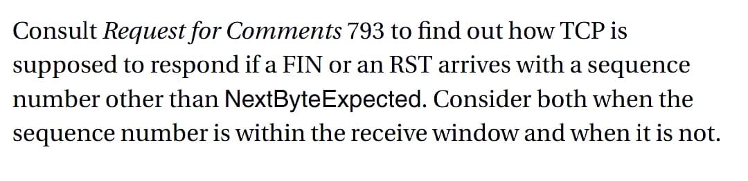 Consult Request for Comments 793 to find out how TCP is
supposed to respond if a FIN or an RST arrives with a sequence
number other than NextByte Expected. Consider both when the
sequence number is within the receive window and when it is not.