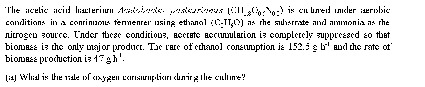 The acetic acid bacterium Acetobacter pasteurianus (CH, 20, N2) is cultured under aerobic
conditions in a continuous fermenter using ethanol (C,H,O) as the substrate and ammonia as the
1.8'
nitrogen source. Under these conditions, acetate accumulation is completely suppressed so that
biomass is the only major product. The rate of ethanol consumption is 152.5 g h' and the rate of
biomass production is 47 g h.
(a) What is the rate of oxygen consumption during the culture?

