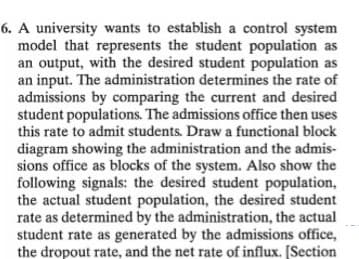 6. A university wants to establish a control system
model that represents the student population as
an output, with the desired student population as
an input. The administration determines the rate of
admissions by comparing the current and desired
student populations. The admissions office then uses
this rate to admit students. Draw a functional block
diagram showing the administration and the admis-
sions office as blocks of the system. Also show the
following signals: the desired student population,
the actual student population, the desired student
rate as determined by the administration, the actual
student rate as generated by the admissions office,
the dropout rate, and the net rate of influx. [Section
