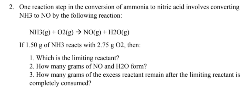 2. One reaction step in the conversion of ammonia to nitric acid involves converting
NH3 to NO by the following reaction:
NH3(g) + 02(g) → NO(g) + H2O(g)
If 1.50 g of NH3 reacts with 2.75 g O2, then:
1. Which is the limiting reactant?
2. How many grams of NO and H2O form?
3. How many grams of the excess reactant remain after the limiting reactant is
completely consumed?
