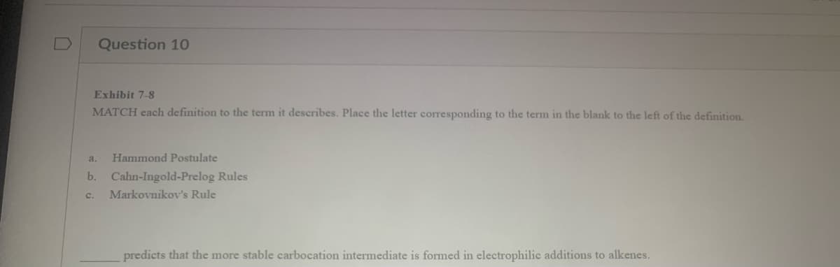 Question 10
Exhibit 7-8
MATCH each definition to the term it describes. Place the letter corresponding to the term in the blank to the left of the definition.
a. Hammond Postulate
b. Cahn-Ingold-Prelog Rules
C.
Markovnikov's Rule
predicts that the more stable carbocation intermediate is formed in electrophilic additions to alkenes.