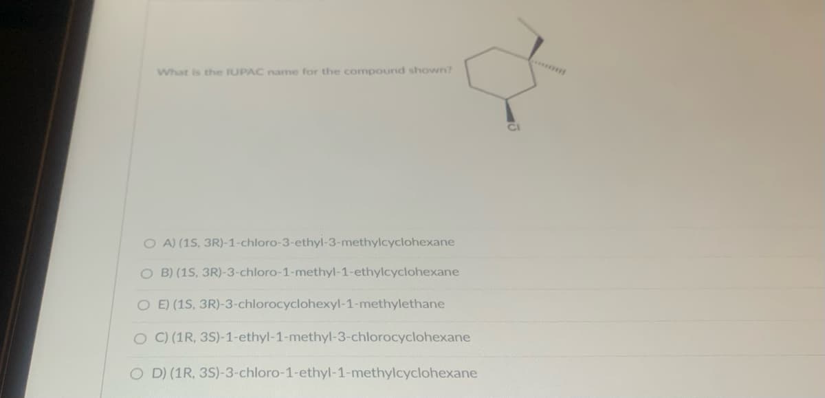 What is the IUPAC name for the compound shown?
OA) (1S, 3R)-1-chloro-3-ethyl-3-methylcyclohexane
OB) (1S, 3R)-3-chloro-1-methyl-1-ethylcyclohexane
O E) (1S, 3R)-3-chlorocyclohexyl-1-methylethane
O C) (1R, 3S)-1-ethyl-1-methyl-3-chlorocyclohexane
OD) (1R, 3S)-3-chloro-1-ethyl-1-methylcyclohexane
CI