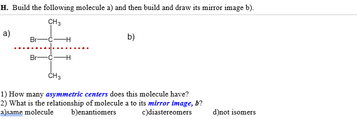 H. Build the following molecule a) and then build and draw its mirror image b).
CH 3
a)
Br
Br-
-H
-H
b)
CH 3
1) How many asymmetric centers does this molecule have?
2) What is the relationship of molecule a to its mirror image, b?
a)same molecule b)enantiomers
c)diastereomers
d)not isomers