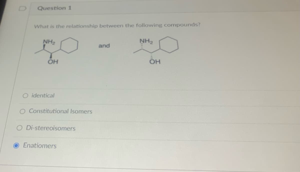 Question 1
What is the relationship between the following compounds?
NH₂
OH
O identical
Constitutional Isomers
O Di-stereoisomers
Enatiomers
and
NH₂
OH
