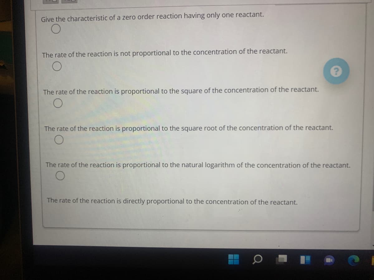 Give the characteristic of a zero order reaction having only one reactant.
The rate of the reaction is not proportional to the concentration of the reactant.
The rate of the reaction is proportional to the square of the concentration of the reactant.
The rate of the reaction is proportional to the square root of the concentration of the reactant.
The rate of the reaction is proportional to the natural logarithm of the concentration of the reactant.
The rate of the reaction is directly proportional to the concentration of the reactant.

