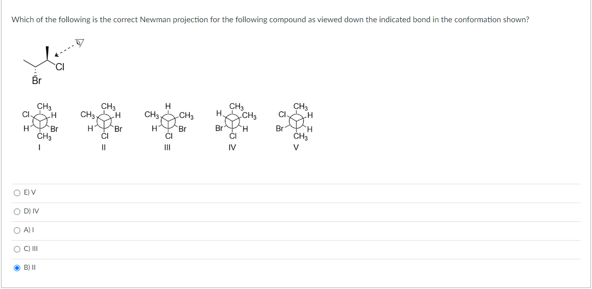 Which of the following is the correct Newman projection for the following compound as viewed down the indicated bond in the conformation shown?
CL
H
Br
CH3
O E) V
O D) IV
O A) I
OB) II
O C) III
H
CH3
1
Br
CH3
H
CH3
CI
||
H
Br
H
CH37
H
CI
|||
CH3
Br
H
Br
CH3
CI
IV
CH3
H
CL
Br
CH3
H
CH3
V