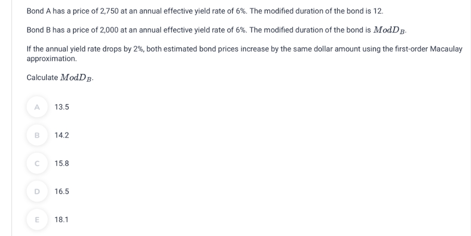 Bond A has a price of 2,750 at an annual effective yield rate of 6%. The modified duration of the bond is 12.
Bond B has a price of 2,000 at an annual effective yield rate of 6%. The modified duration of the bond is ModDB.
If the annual yield rate drops by 2%, both estimated bond prices increase by the same dollar amount using the first-order Macaulay
approximation.
Calculate ModDB.
A 13.5
B
14.2
C
15.8
D
16.5
E
18.1