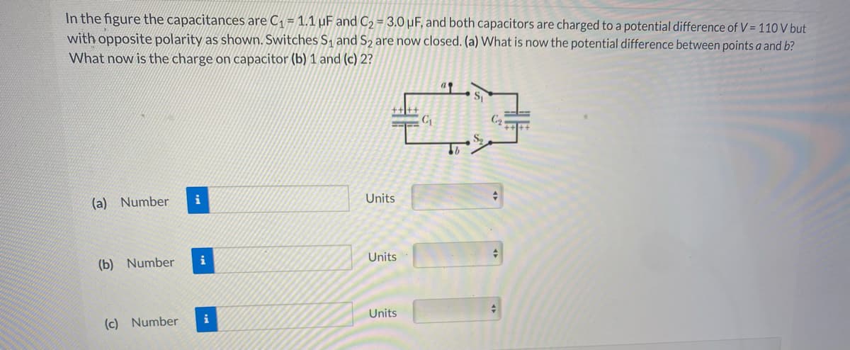 In the figure the capacitances are C, = 1.1 µuF and C2 = 3.0 µF, and both capacitors are charged to a potential difference of V = 110 V but
with opposite polarity as shown. Switches S1 and S2 are now closed. (a) What is now the potential difference between points a and b?
What now is the charge on capacitor (b) 1 and (c) 2?
(a) Number
i
Units
i
Units
(b) Number
Units
i
(c) Number
