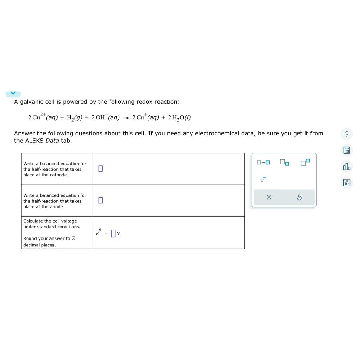 A galvanic cell is powered by the following redox reaction:
2+
2 Cu²+ (aq) + H₂(g) + 2OH(aq) 2 Cu (aq) + 2 H₂O(1)
Answer the following questions about this cell. If you need any electrochemical data, be sure you get it from
the ALEKS Data tab.
Write a balanced equation for
the half-reaction that takes
place at the cathode.
Write a balanced equation for
the half-reaction that takes
place at the anode.
Calculate the cell voltage
under standard conditions.
Round your answer to 2
decimal places.
□
0
E
=
☐v
ローロ
X
00
Ś
?
olo
18
Ar