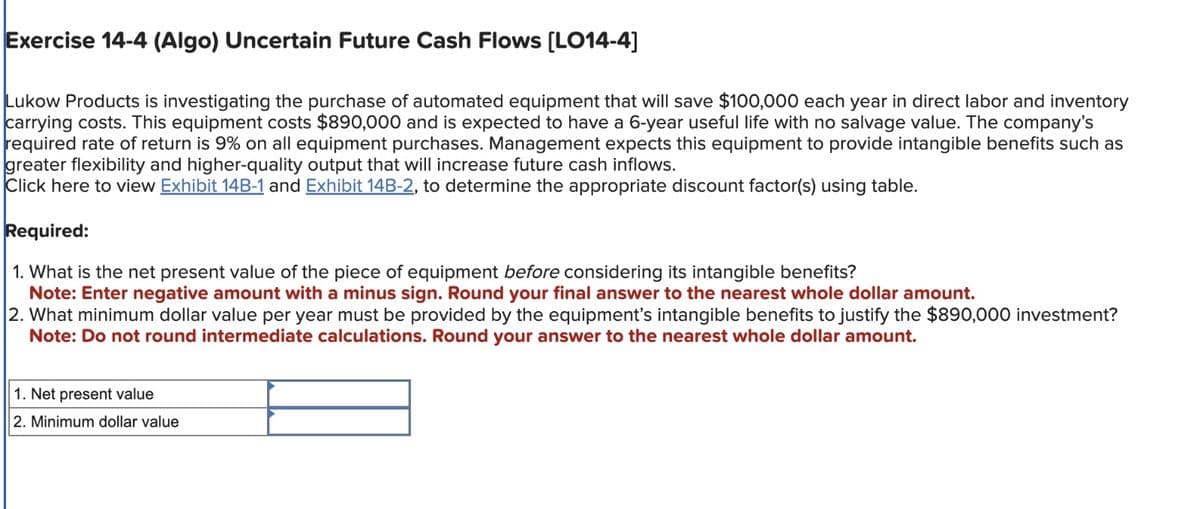Exercise 14-4 (Algo) Uncertain Future Cash Flows [LO14-4]
Lukow Products is investigating the purchase of automated equipment that will save $100,000 each year in direct labor and inventory
carrying costs. This equipment costs $890,000 and is expected to have a 6-year useful life with no salvage value. The company's
required rate of return is 9% on all equipment purchases. Management expects this equipment to provide intangible benefits such as
greater flexibility and higher-quality output that will increase future cash inflows.
Click here to view Exhibit 14B-1 and Exhibit 14B-2, to determine the appropriate discount factor(s) using table.
Required:
1. What is the net present value of the piece of equipment before considering its intangible benefits?
Note: Enter negative amount with a minus sign. Round your final answer to the nearest whole dollar amount.
2. What minimum dollar value per year must be provided by the equipment's intangible benefits to justify the $890,000 investment?
Note: Do not round intermediate calculations. Round your answer to the nearest whole dollar amount.
1. Net present value
2. Minimum dollar value