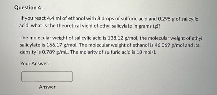 Question 4
If you react 4.4 ml of ethanol with 8 drops of sulfuric acid and 0.295 g of salicylic
acid, what is the theoretical yield of ethyl salicylate in grams (g)?
The molecular weight of salicylic acid is 138.12 g/mol, the molecular weight of ethyl
salicylate is 166.17 g/mol. The molecular weight of ethanol is 46.069 g/mol and its
density is 0.789 g/mL. The molarity of sulfuric acid is 18 mol/L
Your Answer:
Answer