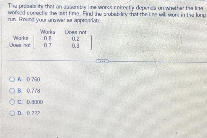 The probability that an assembly line works correctly depends on whether the line
worked correctly the last time. Find the probability that the line will work in the long
run. Round your answer as appropriate.
Works
Does not
Works Does not
0.8
0.7
A. 0.760
OB. 0.778
OC. 0.8000
OD. 0.222
0.2
0.3
