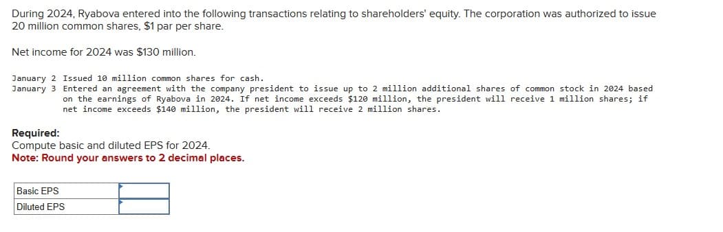 During 2024, Ryabova entered into the following transactions relating to shareholders' equity. The corporation was authorized to issue
20 million common shares, $1 par per share.
Net income for 2024 was $130 million.
January 2 Issued 10 million common shares for cash.
January 3 Entered an agreement with the company president to issue up to 2 million additional shares of common stock in 2024 based
on the earnings of Ryabova in 2024. If net income exceeds $120 million, the president will receive 1 million shares; if
net income exceeds $140 million, the president will receive 2 million shares.
Required:
Compute basic and diluted EPS for 2024.
Note: Round your answers to 2 decimal places.
Basic EPS
Diluted EPS