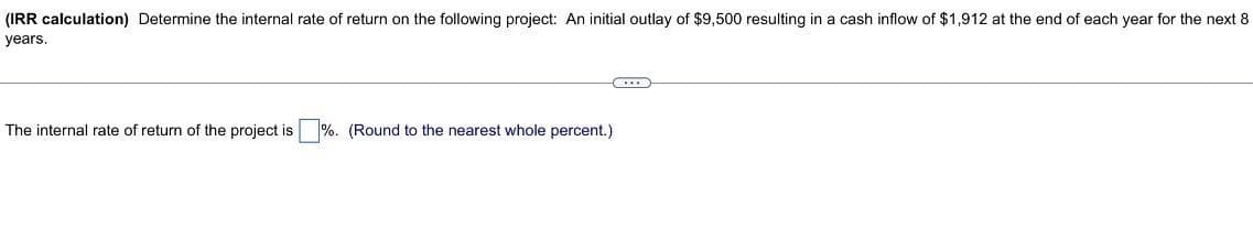 (IRR calculation) Determine the internal rate of return on the following project: An initial outlay of $9,500 resulting in a cash inflow of $1,912 at the end of each year for the next 8
years.
The internal rate of return of the project is %. (Round to the nearest whole percent.)
...