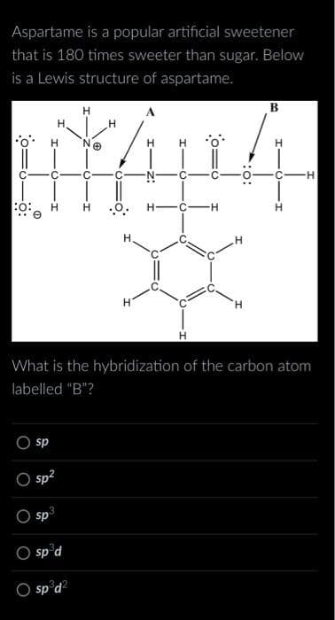 Aspartame is a popular artificial sweetener
that is 180 times sweeter than sugar. Below
is a Lewis structure of aspartame.
C
0:0
O
H
C
O
H
sp
sp²
3
sp
sp d
sp³d²
C
.O.
H
H
H-C-H
What is the hybridization of the carbon atom
labelled "B"?
H
B
H
C-H