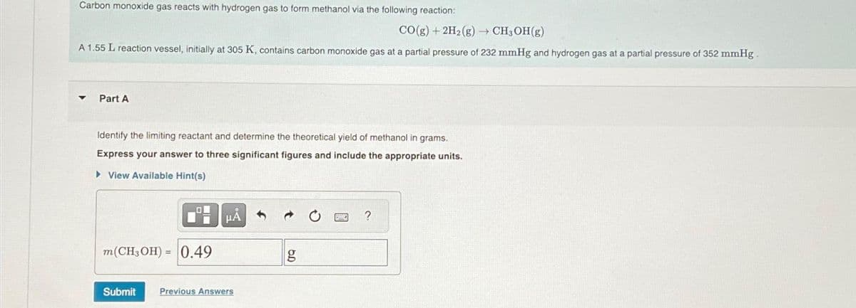 Carbon monoxide gas reacts with hydrogen gas to form methanol via the following reaction:
CO(g) +2H₂ (g) → CH3OH(g)
A 1.55 L reaction vessel, initially at 305 K, contains carbon monoxide gas at a partial pressure of 232 mmHg and hydrogen gas at a partial pressure of 352 mmHg.
Part A
Identify the limiting reactant and determine the theoretical yield of methanol in grams.
Express your answer to three significant figures and include the appropriate units.
► View Available Hint(s)
m(CH3OH)= 0.49
HÅ
Submit Previous Answers
g
?