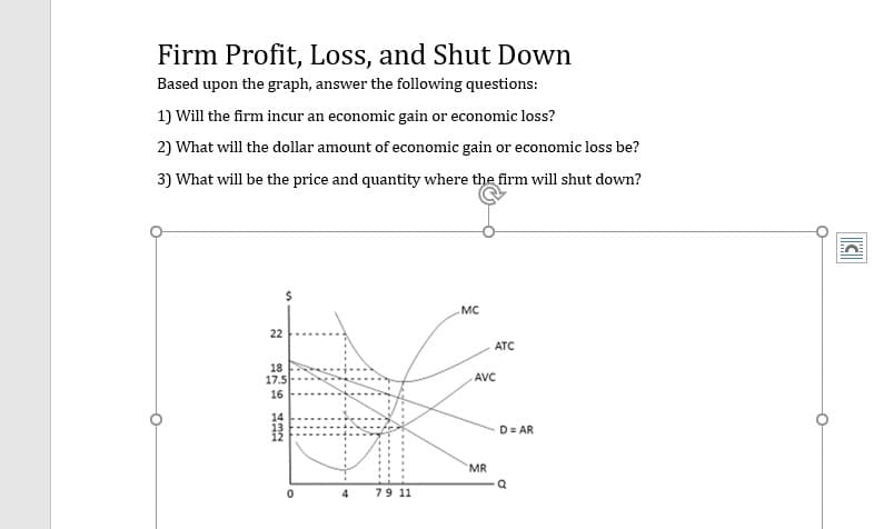 Firm Profit, Loss, and Shut Down
Based upon the graph, answer the following questions:
1) Will the firm incur an economic gain or economic loss?
2) What will the dollar amount of economic gain or economic loss be?
3) What will be the price and quantity where the firm will shut down?
.мC
22
ATC
18
17.5
AVC
16
14
D= AR
MR
79 11
