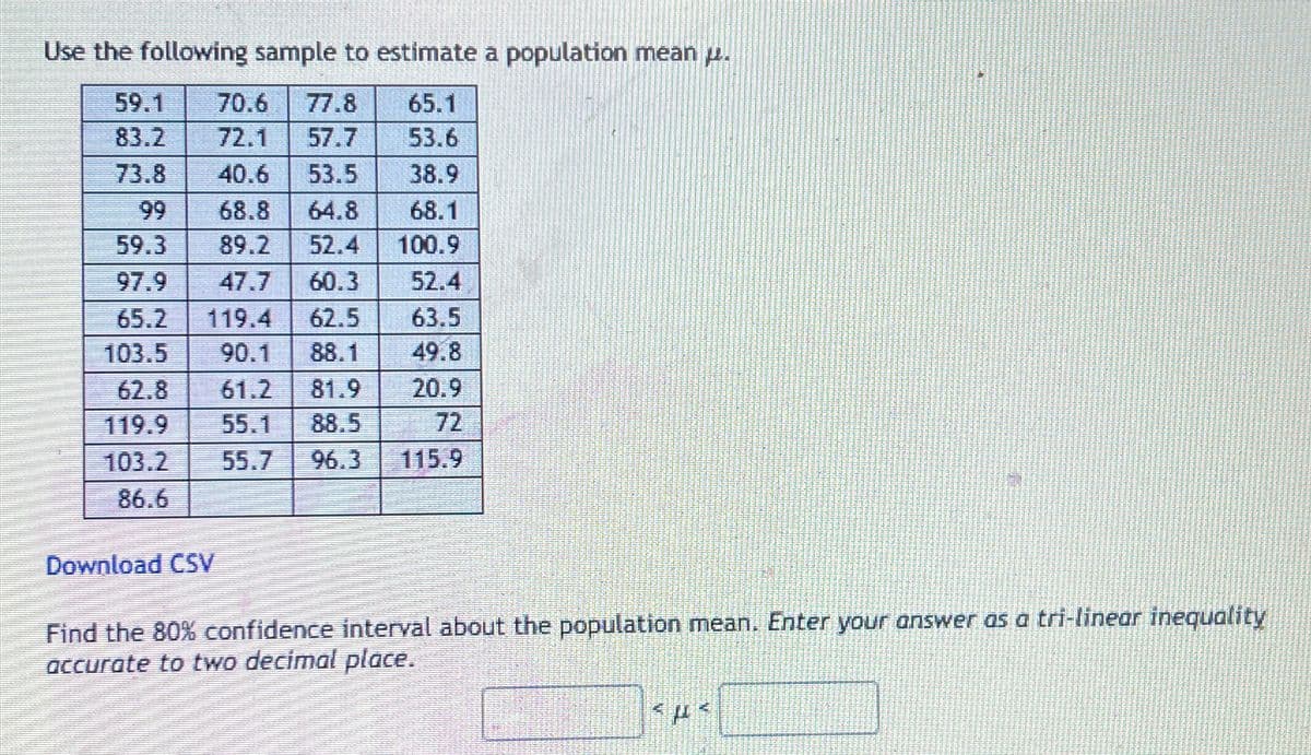 Use the following sample to estimate a population mean .
70.6 77.8 65.1
72.1 57.7
53.6
40.6 53.5 38.9
68.1
99
68.8 64.8
59.3
89.2 52.4 100.9
97.9
47.7 60.3 52.4
63.5
65.2 119.4 62.5
103.5 90.1 88.1 49.8
61.2 81.9 20.9
72
59.1
83.2
73.8
62.8
119.9 55.1 88.5
103.2
86.6
Download CSV
55.7 96.3 115.9
Find the 80% confidence interval about the population mean. Enter your answer as a tri-linear inequality
accurate to two decimal place.