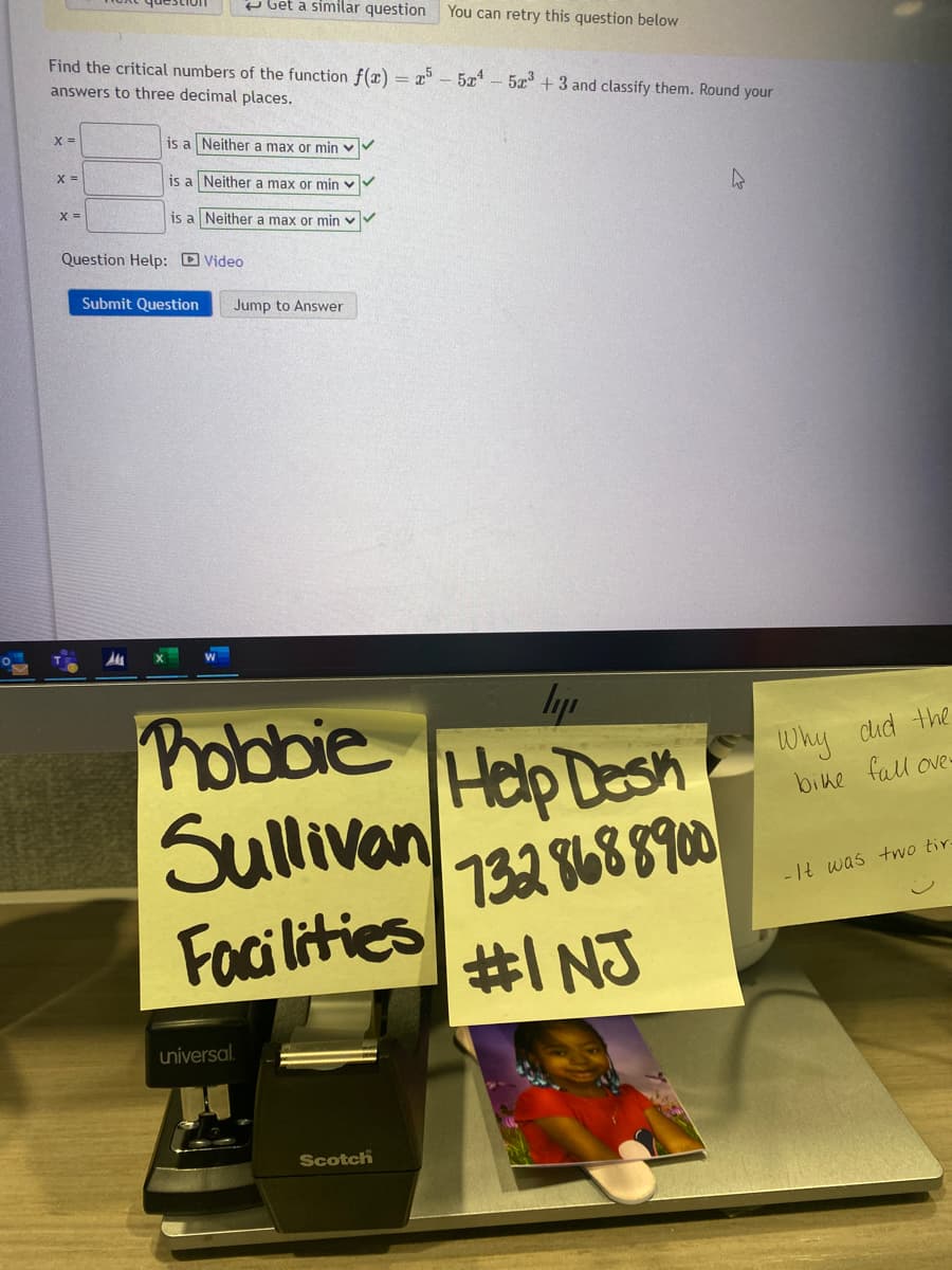 Find the critical numbers of the function f(x) = x55x¹ - 5x³+3 and classify them. Round your
answers to three decimal places.
X =
X =
X =
Get a similar question You can retry this question below
is a Neither a max or min
is a Neither a max or min
is a Neither a max or min
Question Help: Video
Submit Question Jump to Answer
ly
Phobbie Help Desk
Sullivan
Facilities
732 868 8900
#1 NJ
universal.
Scotch
4
Why did the
bike fall ove
-It was two tir.