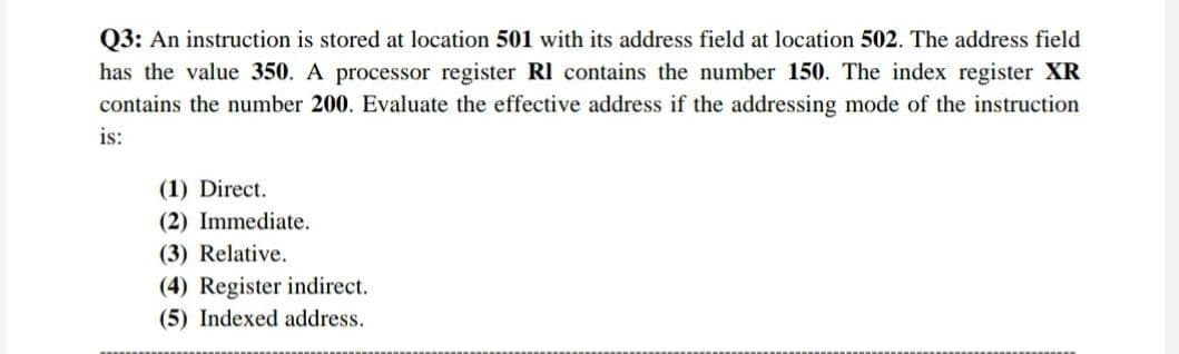 Q3: An instruction is stored at location 501 with its address field at location 502. The address field
has the value 350. A processor register RI contains the number 150. The index register XR
contains the number 200. Evaluate the effective address if the addressing mode of the instruction
is:
(1) Direct.
(2) Immediate.
(3) Relative.
(4) Register indirect.
(5) Indexed address.
